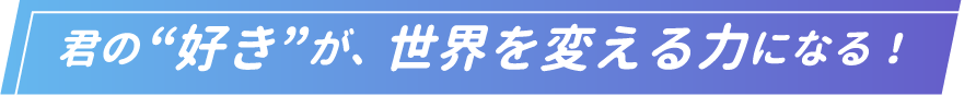 君の好きが世界を変える力になる！